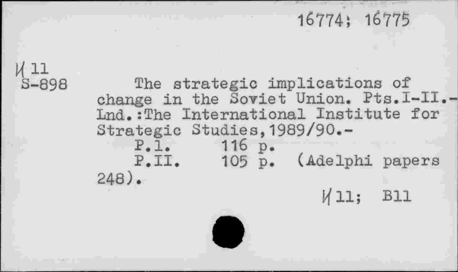 ﻿1б774; 1^775
И 11 3-898
The strategic implications of change in the Soviet Union. Pts.I-II. Lnd.:The International Institute for Strategic Studies,1989/90.-
P.l.	116 p.
P.II.	105 p. (Adelphi papers
248).
I/fll; Bll